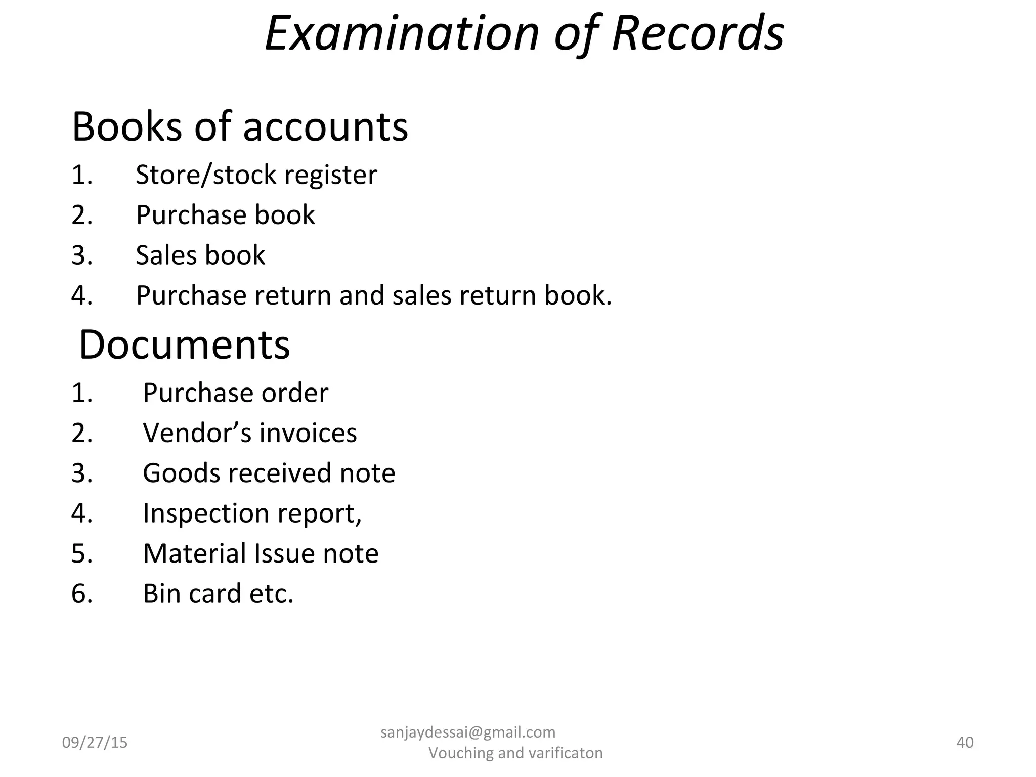 Examination of Records
Books of accounts
1. Store/stock register
2. Purchase book
3. Sales book
4. Purchase return and sales return book.
Documents
1. Purchase order
2. Vendor’s invoices
3. Goods received note
4. Inspection report,
5. Material Issue note
6. Bin card etc.
09/27/15 40
sanjaydessai@gmail.com
Vouching and varificaton
 