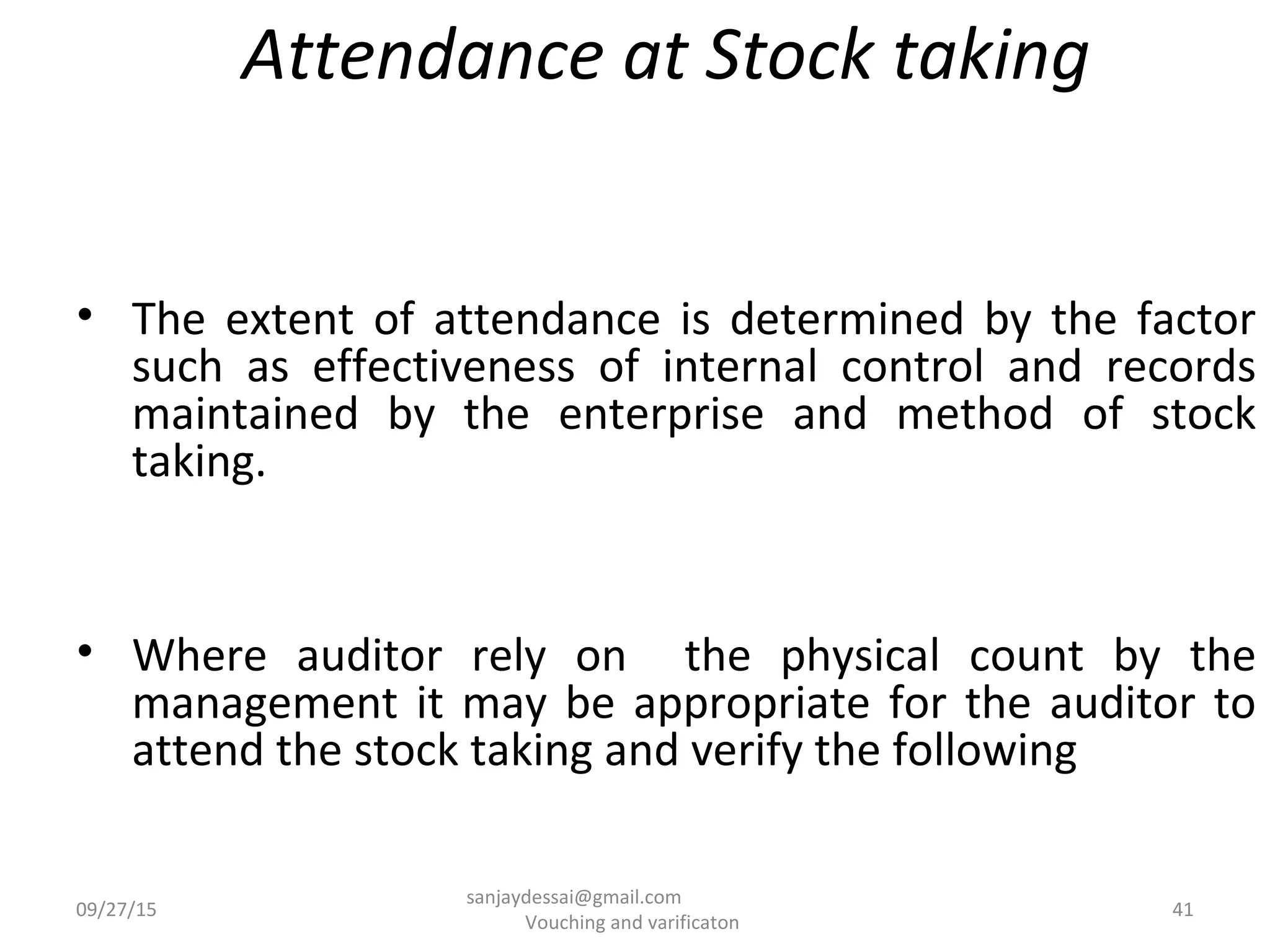 Attendance at Stock taking
• The extent of attendance is determined by the factor
such as effectiveness of internal control and records
maintained by the enterprise and method of stock
taking.
• Where auditor rely on the physical count by the
management it may be appropriate for the auditor to
attend the stock taking and verify the following
09/27/15 41
sanjaydessai@gmail.com
Vouching and varificaton
 