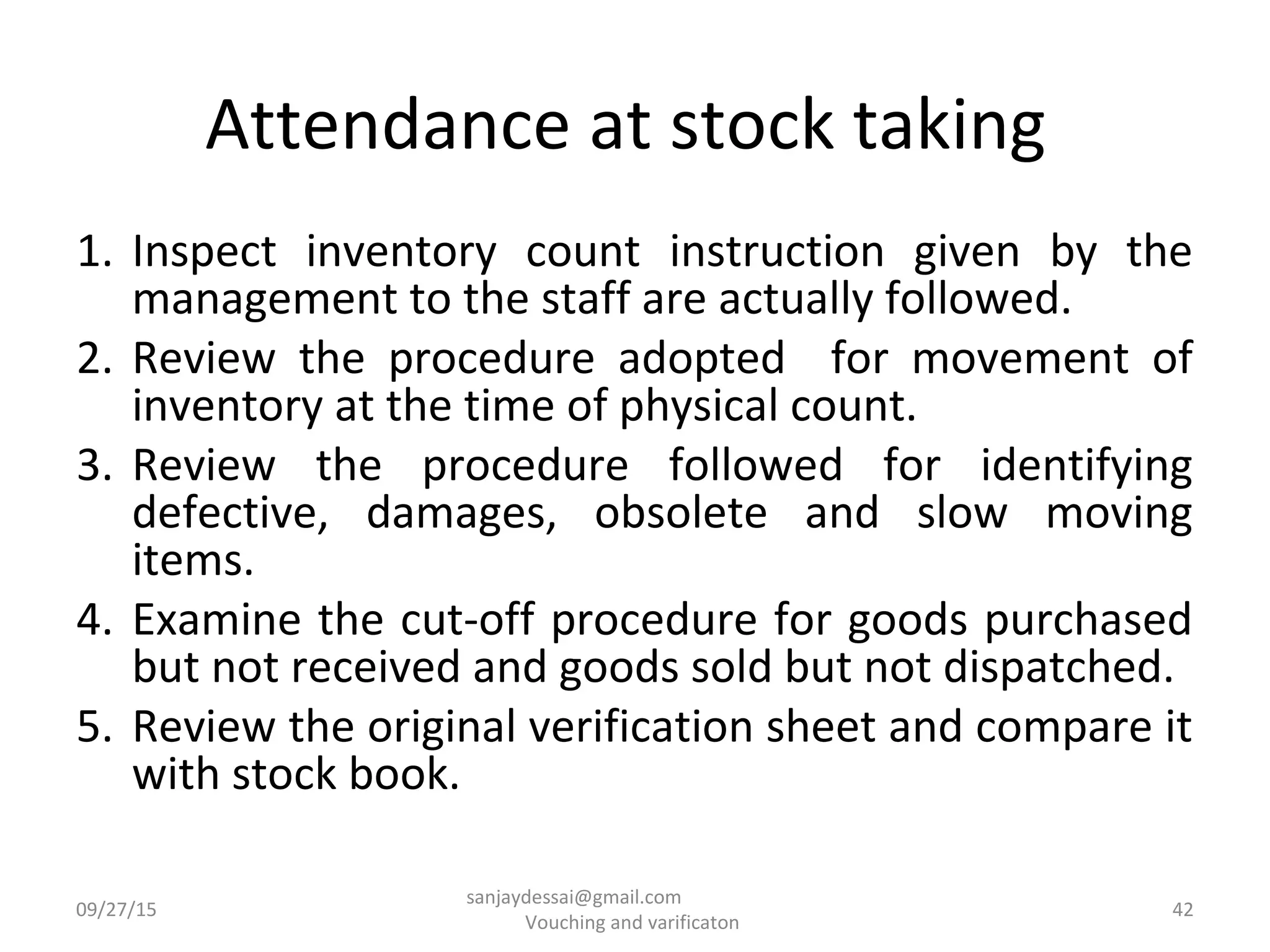 Attendance at stock taking
1. Inspect inventory count instruction given by the
management to the staff are actually followed.
2. Review the procedure adopted for movement of
inventory at the time of physical count.
3. Review the procedure followed for identifying
defective, damages, obsolete and slow moving
items.
4. Examine the cut-off procedure for goods purchased
but not received and goods sold but not dispatched.
5. Review the original verification sheet and compare it
with stock book.
09/27/15 42
sanjaydessai@gmail.com
Vouching and varificaton
 