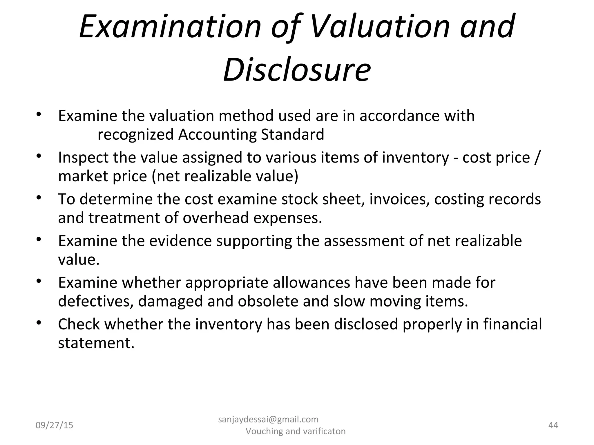 Examination of Valuation and
Disclosure
• Examine the valuation method used are in accordance with
recognized Accounting Standard
• Inspect the value assigned to various items of inventory - cost price /
market price (net realizable value)
• To determine the cost examine stock sheet, invoices, costing records
and treatment of overhead expenses.
• Examine the evidence supporting the assessment of net realizable
value.
• Examine whether appropriate allowances have been made for
defectives, damaged and obsolete and slow moving items.
• Check whether the inventory has been disclosed properly in financial
statement.
09/27/15 44
sanjaydessai@gmail.com
Vouching and varificaton
 