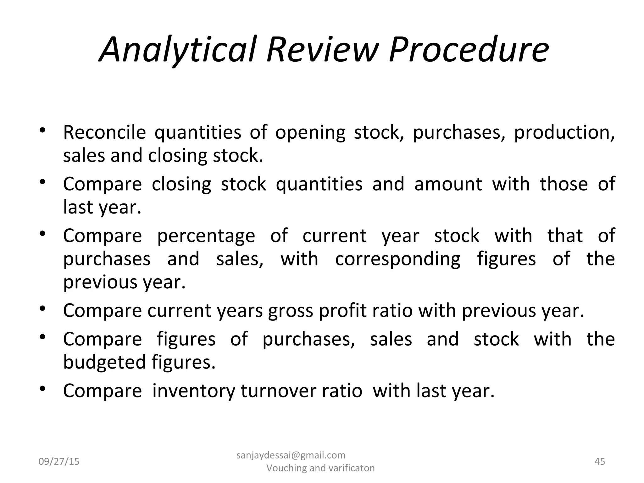 Analytical Review Procedure
• Reconcile quantities of opening stock, purchases, production,
sales and closing stock.
• Compare closing stock quantities and amount with those of
last year.
• Compare percentage of current year stock with that of
purchases and sales, with corresponding figures of the
previous year.
• Compare current years gross profit ratio with previous year.
• Compare figures of purchases, sales and stock with the
budgeted figures.
• Compare inventory turnover ratio with last year.
09/27/15 45
sanjaydessai@gmail.com
Vouching and varificaton
 