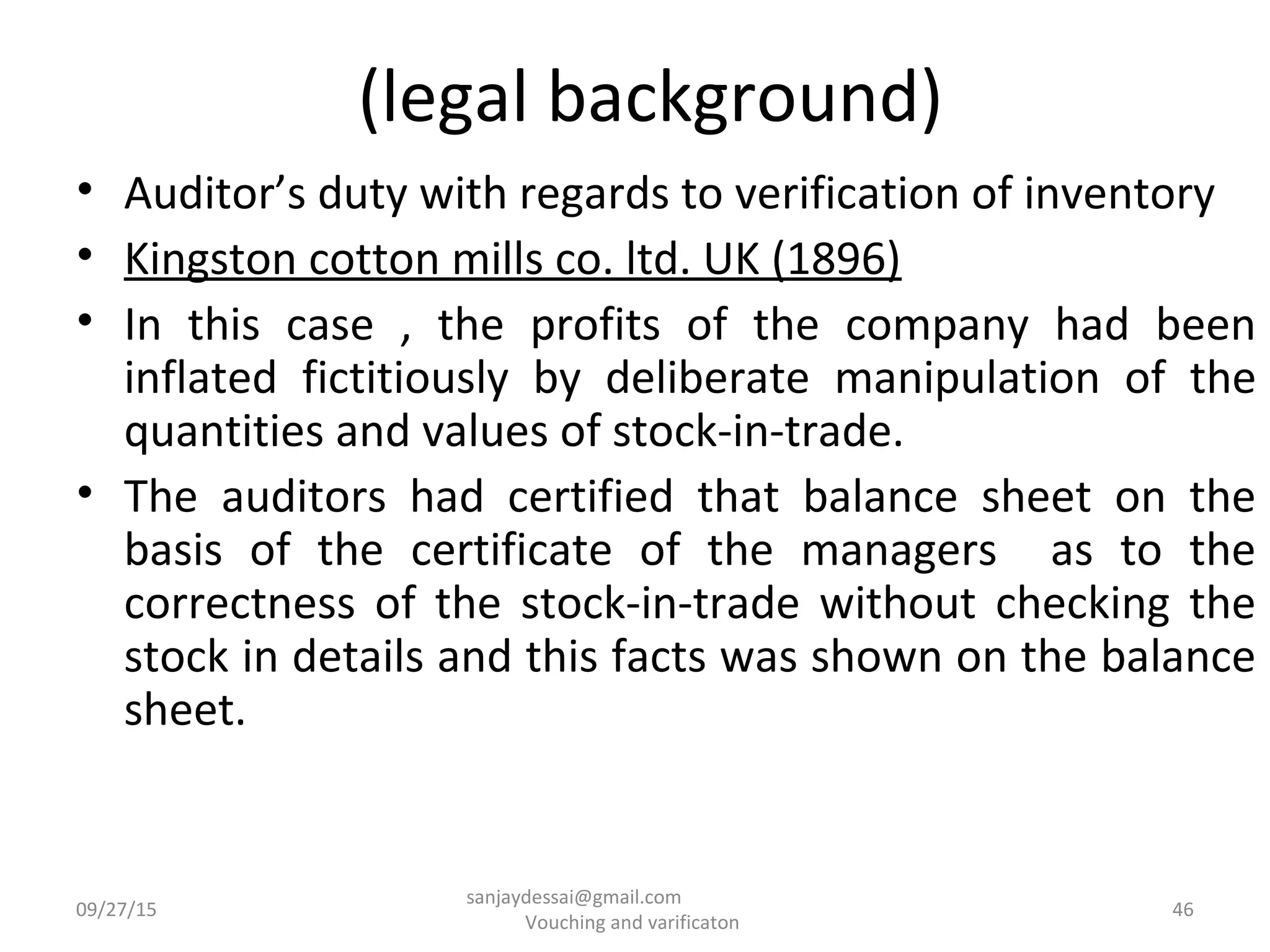 (legal background)
• Auditor’s duty with regards to verification of inventory
• Kingston cotton mills co. ltd. UK (1896)
• In this case , the profits of the company had been
inflated fictitiously by deliberate manipulation of the
quantities and values of stock-in-trade.
• The auditors had certified that balance sheet on the
basis of the certificate of the managers as to the
correctness of the stock-in-trade without checking the
stock in details and this facts was shown on the balance
sheet.
09/27/15 46
sanjaydessai@gmail.com
Vouching and varificaton
 