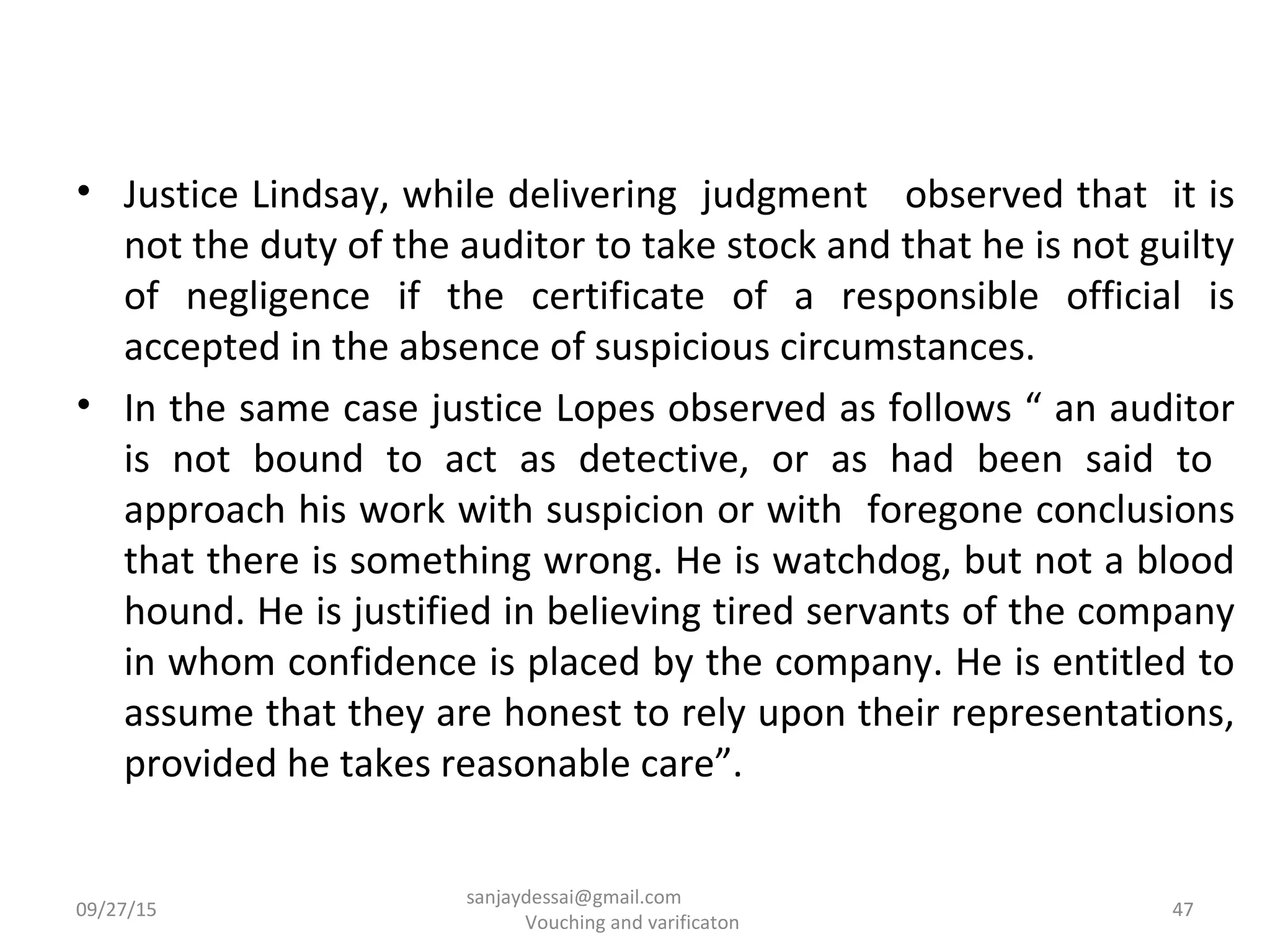 • Justice Lindsay, while delivering judgment observed that it is
not the duty of the auditor to take stock and that he is not guilty
of negligence if the certificate of a responsible official is
accepted in the absence of suspicious circumstances.
• In the same case justice Lopes observed as follows “ an auditor
is not bound to act as detective, or as had been said to
approach his work with suspicion or with foregone conclusions
that there is something wrong. He is watchdog, but not a blood
hound. He is justified in believing tired servants of the company
in whom confidence is placed by the company. He is entitled to
assume that they are honest to rely upon their representations,
provided he takes reasonable care”.
09/27/15 47
sanjaydessai@gmail.com
Vouching and varificaton
 
