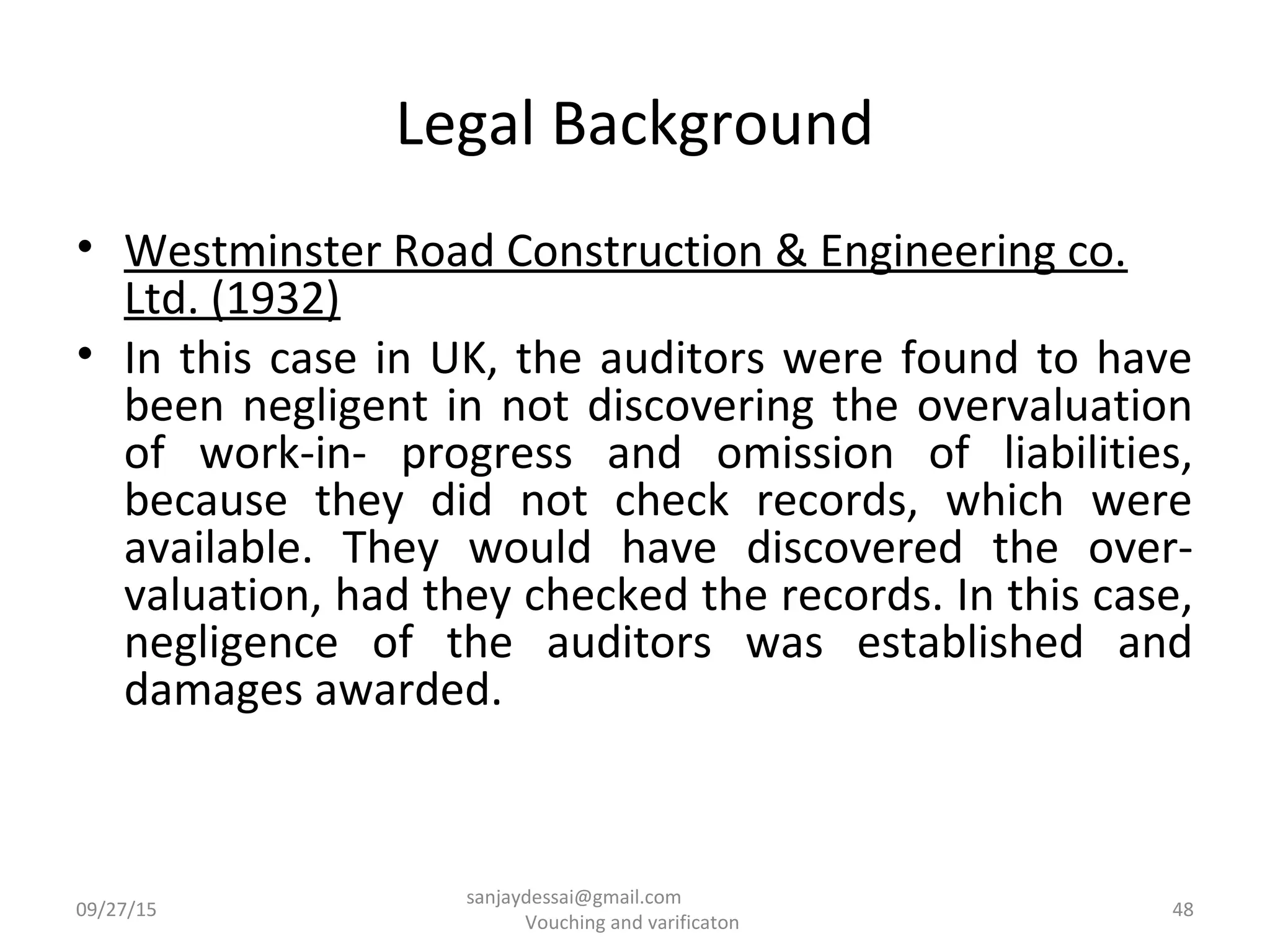 Legal Background
• Westminster Road Construction & Engineering co.
Ltd. (1932)
• In this case in UK, the auditors were found to have
been negligent in not discovering the overvaluation
of work-in- progress and omission of liabilities,
because they did not check records, which were
available. They would have discovered the over-
valuation, had they checked the records. In this case,
negligence of the auditors was established and
damages awarded.
09/27/15 48
sanjaydessai@gmail.com
Vouching and varificaton
 