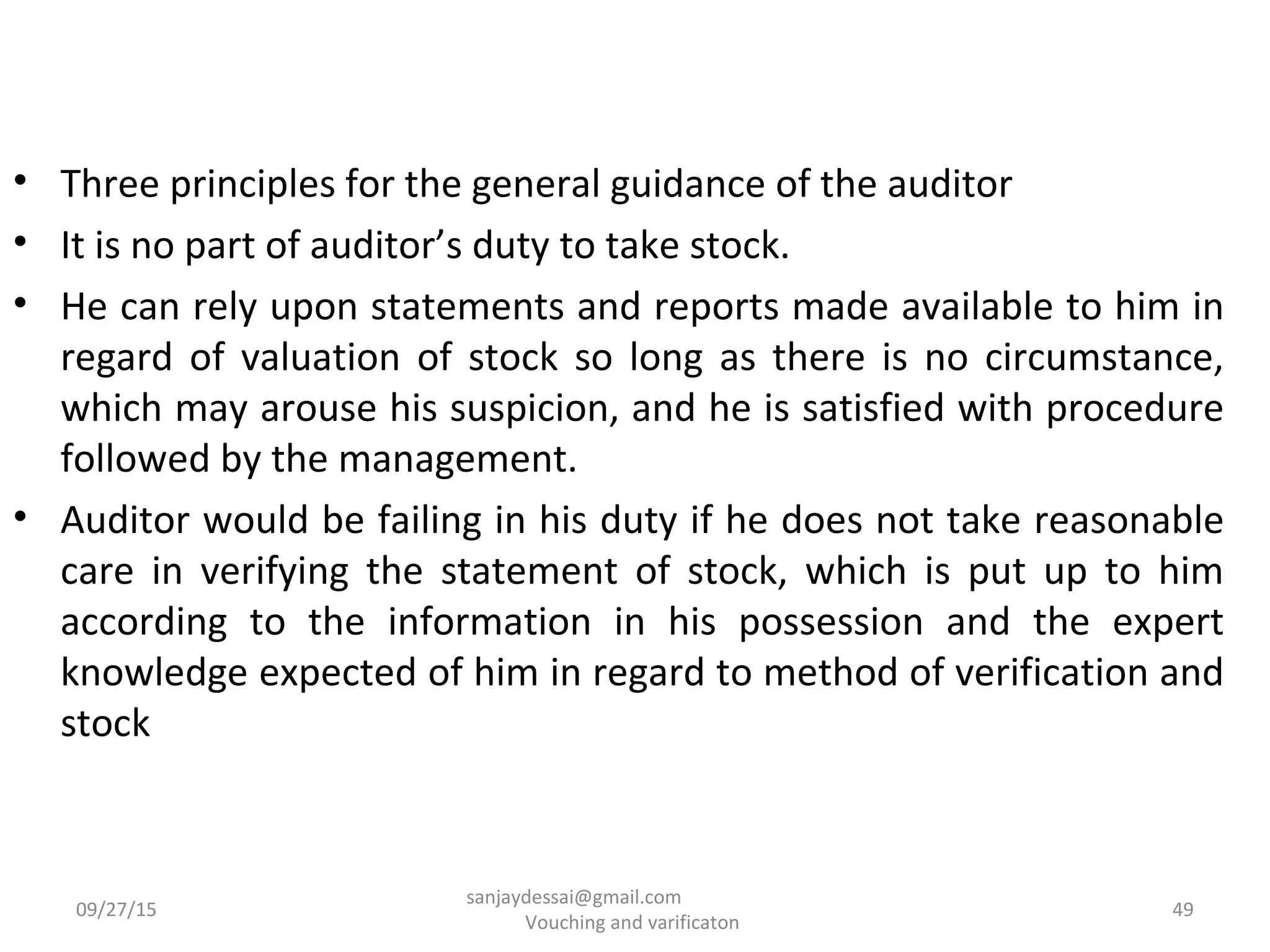 • Three principles for the general guidance of the auditor
• It is no part of auditor’s duty to take stock.
• He can rely upon statements and reports made available to him in
regard of valuation of stock so long as there is no circumstance,
which may arouse his suspicion, and he is satisfied with procedure
followed by the management.
• Auditor would be failing in his duty if he does not take reasonable
care in verifying the statement of stock, which is put up to him
according to the information in his possession and the expert
knowledge expected of him in regard to method of verification and
stock
09/27/15 49
sanjaydessai@gmail.com
Vouching and varificaton
 
