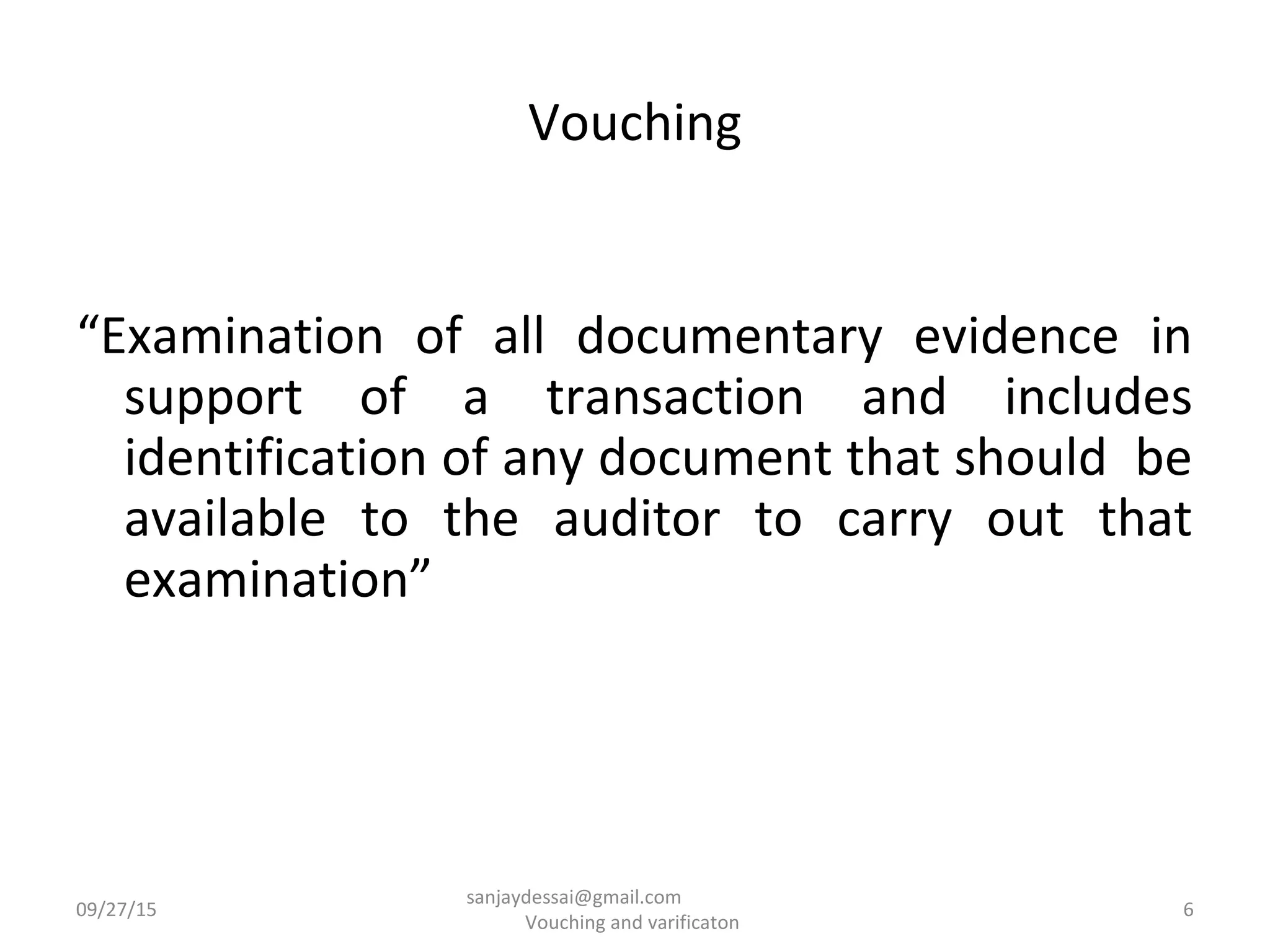 Vouching
“Examination of all documentary evidence in
support of a transaction and includes
identification of any document that should be
available to the auditor to carry out that
examination”
09/27/15 6
sanjaydessai@gmail.com
Vouching and varificaton
 