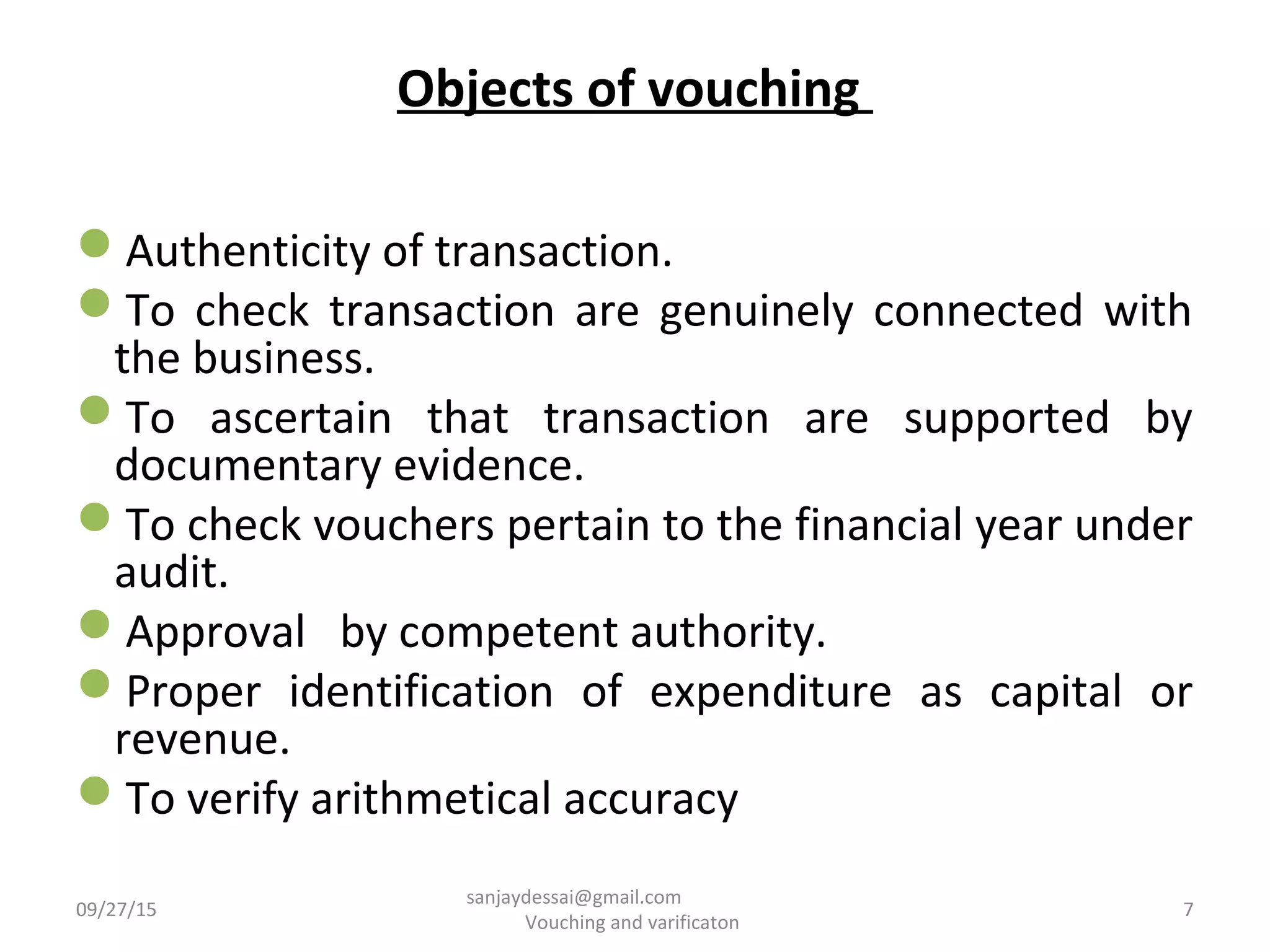 Objects of vouching
Authenticity of transaction.
To check transaction are genuinely connected with
the business.
To ascertain that transaction are supported by
documentary evidence.
To check vouchers pertain to the financial year under
audit.
Approval by competent authority.
Proper identification of expenditure as capital or
revenue.
To verify arithmetical accuracy
09/27/15 7
sanjaydessai@gmail.com
Vouching and varificaton
 