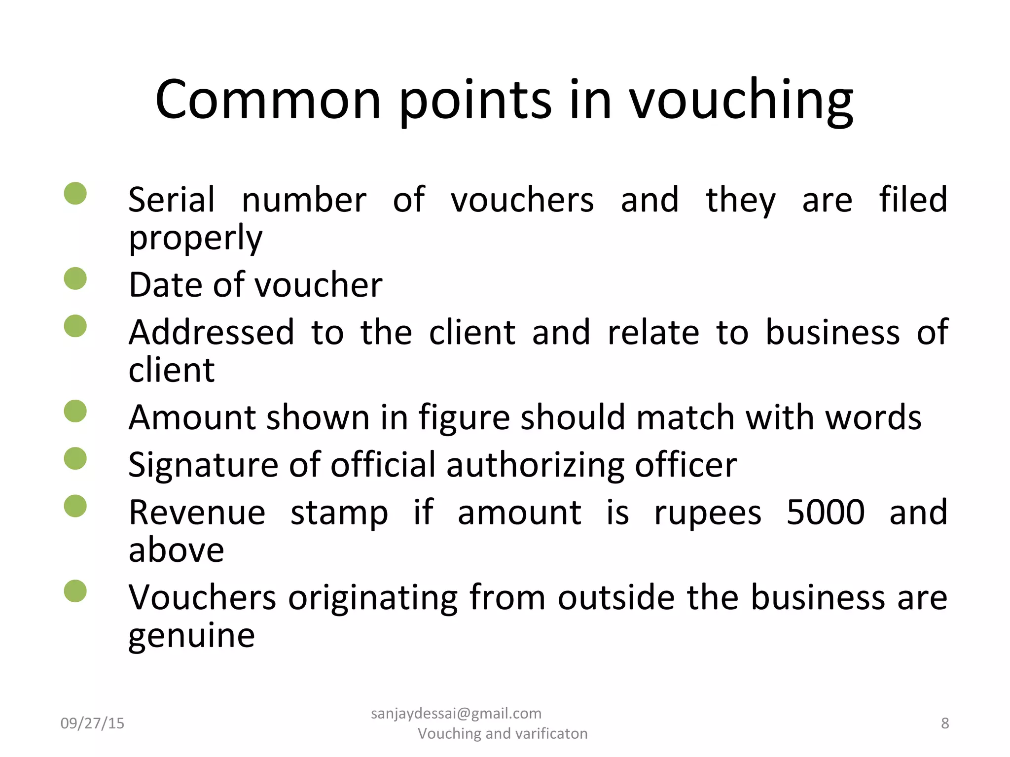 Common points in vouching
 Serial number of vouchers and they are filed
properly
 Date of voucher
 Addressed to the client and relate to business of
client
 Amount shown in figure should match with words
 Signature of official authorizing officer
 Revenue stamp if amount is rupees 5000 and
above
 Vouchers originating from outside the business are
genuine
09/27/15 8
sanjaydessai@gmail.com
Vouching and varificaton
 