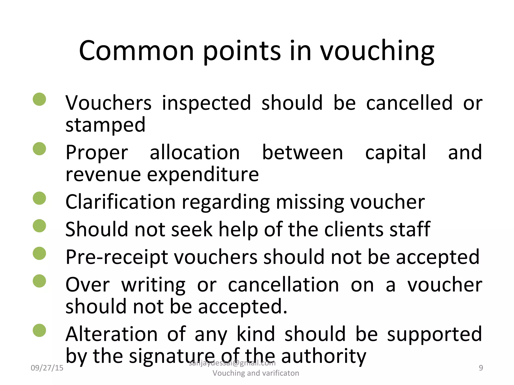 Common points in vouching
 Vouchers inspected should be cancelled or
stamped
 Proper allocation between capital and
revenue expenditure
 Clarification regarding missing voucher
 Should not seek help of the clients staff
 Pre-receipt vouchers should not be accepted
 Over writing or cancellation on a voucher
should not be accepted.
 Alteration of any kind should be supported
by the signature of the authority09/27/15 9
sanjaydessai@gmail.com
Vouching and varificaton
 