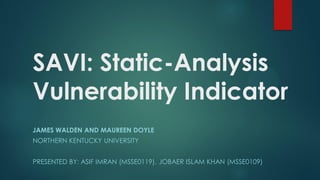 SAVI: Static-Analysis
Vulnerability Indicator
JAMES WALDEN AND MAUREEN DOYLE
NORTHERN KENTUCKY UNIVERSITY


PRESENTED BY: ASIF IMRAN (MSSE0119), JOBAER ISLAM KHAN (MSSE0109)
 