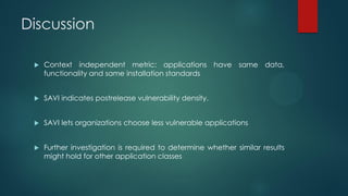 Discussion

    Context independent metric: applications have same data,
     functionality and same installation standards


    SAVI indicates postrelease vulnerability density.


    SAVI lets organizations choose less vulnerable applications


    Further investigation is required to determine whether similar results
     might hold for other application classes
 
