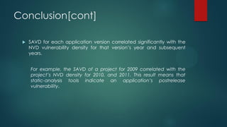 Conclusion[cont]

    SAVD for each application version correlated significantly with the
     NVD vulnerability density for that version’s year and subsequent
     years.


     For example, the SAVD of a project for 2009 correlated with the
     project’s NVD density for 2010, and 2011. This result means that
     static-analysis tools indicate an application’s postrelease
     vulnerability.
 
