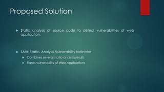 Proposed Solution

    Static analysis of source code to detect vulnerabilities of web
     application.




    SAVI: Static- Analysis Vulnerability Indicator
        Combines several static-analysis results
        Ranks vulnerability of Web Applications
 