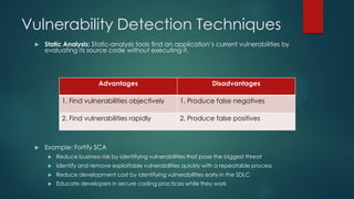 Vulnerability Detection Techniques
    Static Analysis: Static-analysis tools find an application’s current vulnerabilities by
     evaluating its source code without executing it.




                          Advantages                                  Disadvantages

            1. Find vulnerabilities objectively           1. Produce false negatives

            2. Find vulnerabilities rapidly               2. Produce false positives



    Example: Fortify SCA
         Reduce business risk by identifying vulnerabilities that pose the biggest threat
         Identify and remove exploitable vulnerabilities quickly with a repeatable process
         Reduce development cost by identifying vulnerabilities early in the SDLC
         Educate developers in secure coding practices while they work
 