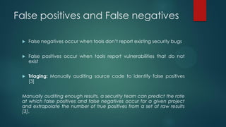 False positives and False negatives

    False negatives occur when tools don’t report existing security bugs


    False positives occur when tools report vulnerabilities that do not
     exist


    Triaging: Manually auditing source code to identify false positives
     [3]


 Manually auditing enough results, a security team can predict the rate
 at which false positives and false negatives occur for a given project
 and extrapolate the number of true positives from a set of raw results
 [3].
 