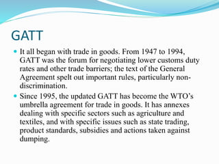 GATT
 It all began with trade in goods. From 1947 to 1994,
GATT was the forum for negotiating lower customs duty
rates and other trade barriers; the text of the General
Agreement spelt out important rules, particularly non-
discrimination.
 Since 1995, the updated GATT has become the WTO’s
umbrella agreement for trade in goods. It has annexes
dealing with specific sectors such as agriculture and
textiles, and with specific issues such as state trading,
product standards, subsidies and actions taken against
dumping.
 