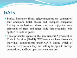 GATS
 Banks, insurance firms, telecommunications companies,
tour operators, hotel chains and transport companies
looking to do business abroad can now enjoy the same
principles of freer and fairer trade that originally only
applied to trade in goods.
 These principles appear in the new General Agreement on
Trade in Services (GATS). WTO members have also made
individual commitments under GATS stating which of
their services sectors they are willing to open to foreign
competition, and how open those markets are.
 
