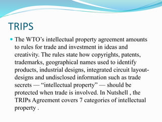 TRIPS
 The WTO’s intellectual property agreement amounts
to rules for trade and investment in ideas and
creativity. The rules state how copyrights, patents,
trademarks, geographical names used to identify
products, industrial designs, integrated circuit layout-
designs and undisclosed information such as trade
secrets — “intellectual property” — should be
protected when trade is involved. In Nutshell , the
TRIPs Agreement covers 7 categories of intellectual
property .
 