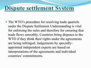 Dispute settlement System
 The WTO’s procedure for resolving trade quarrels
under the Dispute Settlement Understanding is vital
for enforcing the rules and therefore for ensuring that
trade flows smoothly. Countries bring disputes to the
WTO if they think their rights under the agreements
are being infringed. Judgements by specially-
appointed independent experts are based on
interpretations of the agreements and individual
countries’ commitments.
 