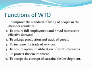 Functions of WTO
1. To improve the standard of living of people in the
member countries.
2. To ensure full employment and broad increase in
effective demand.
3. To enlarge production and trade of goods.
4. To increase the trade of services.
5. To ensure optimum utilization of world resources.
6. To protect the environment.
7. To accept the concept of sustainable development.
 