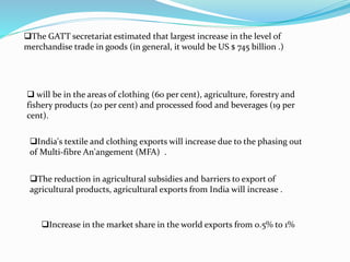 The GATT secretariat estimated that largest increase in the level of
merchandise trade in goods (in general, it would be US $ 745 billion .)
 will be in the areas of clothing (60 per cent), agriculture, forestry and
fishery products (20 per cent) and processed food and beverages (19 per
cent).
India's textile and clothing exports will increase due to the phasing out
of Multi-fibre An'angement (MFA) .
The reduction in agricultural subsidies and barriers to export of
agricultural products, agricultural exports from India will increase .
Increase in the market share in the world exports from 0.5% to 1%
 