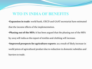 •Expansion in trade: world bank, OECD and GAAT secretariat have estimated
that the income effects of the implementation.
•Phasing out of the MFA: it has been argued that the phasing out of the MFA
by 2005 will india as the export of textiles and clothing will increase.
•Improved prospects for agriculture exports: as a result of likely increase in
world prices of agricultural product due to reduction in domestic subsidies and
barriers to trade.
WTO IN INDIA OF BENEFITS
 