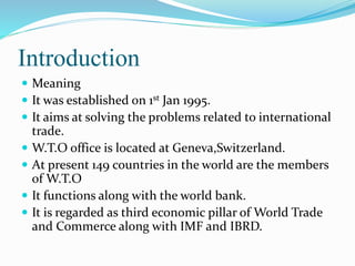 Introduction
 Meaning
 It was established on 1st Jan 1995.
 It aims at solving the problems related to international
trade.
 W.T.O office is located at Geneva,Switzerland.
 At present 149 countries in the world are the members
of W.T.O
 It functions along with the world bank.
 It is regarded as third economic pillar of World Trade
and Commerce along with IMF and IBRD.
 