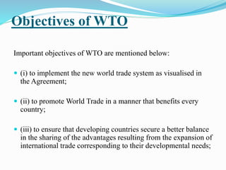 Objectives of WTO
Important objectives of WTO are mentioned below:
 (i) to implement the new world trade system as visualised in
the Agreement;
 (ii) to promote World Trade in a manner that benefits every
country;
 (iii) to ensure that developing countries secure a better balance
in the sharing of the advantages resulting from the expansion of
international trade corresponding to their developmental needs;
 