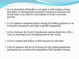  (iv) to demolish all hurdles to an open world trading system
and usher in international economic renaissance because the
world trade is an effective instrument to foster economic
growth;
 (v) to enhance competitiveness among all trading partners so as
to benefit consumers and help in global integration;
 (vi) to increase the level of production and productivity with a
view to ensuring level of employment in the world;
 (vii) to expand and utilize world resources to the best;
 (viii) to improve the level of living for the global population
and speed up economic development of the member nations.
 