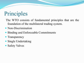 Principles
The WTO consists of fundamental principles that are the
foundation of the multilateral trading system.
 Non-Discrimination
 Binding and Enforceable Commitments
 Transparency
 Single Undertaking
 Safety Valves
 