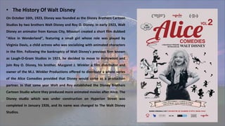 • The History Of Walt Disney
On October 16th, 1923, Disney was founded as the Disney Brothers Cartoon
Studios by two brothers Walt Disney and Roy O. Disney. In early 1923, Walt
Disney an animator from Kansas City, Missouri created a short film dubbed
"Alice in Wonderland", featuring a small girl whose role was played by
Virginia Davis, a child actress who was socializing with animated characters
in the film. Following the bankruptcy of Walt Disney's previous firm known
as Laugh-O-Gram Studios in 1923, he decided to move to Hollywood and
join Roy O. Disney, his brother. Margaret J. Winkler a film distributor and
owner of the M.J. Winkler Productions offered to distribute a whole series
of the Alice Comedies provided that Disney would come as a production
partner. In that same year Walt and Roy established the Disney Brothers
Cartoon Studio where they produced more animated movies after Alice. The
Disney studio which was under construction on Hyperion Street was
completed in January 1926, and its name was changed to The Walt Disney
Studios.
 
