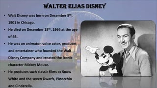 Walter Elias Disney
• Walt Disney was born on December 5th,
1901 in Chicago.
• He died on December 15th, 1966 at the age
of 65.
• He was an animator, voice actor, producer,
and entertainer who founded the Walt
Disney Company and created the iconic
character Mickey Mouse.
• He produces such classic films as Snow
White and the seven Dwarfs, Pinocchio
and Cinderella.
 