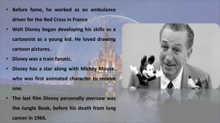 • Before fame, he worked as an ambulance
driver for the Red Cross in France
• Walt Disney began developing his skills as a
cartoonist as a young kid. He loved drawing
cartoon pictures.
• Disney was a train fanatic.
• Disney has a star along with Mickey Mouse,
who was first animated character to receive
one.
• The last film Disney personally oversaw was
the Jungle Book, before his death from lung
cancer in 1966.
 