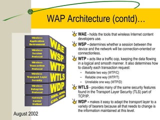 August 2002 
WAP Architecture (contd)… 
WAE - holds the tools that wireless Internet content 
developers use. 
WSP - determines whether a session between the 
device and the network will be connection-oriented or 
connectionless. 
WTP - acts like a traffic cop, keeping the data flowing 
in a logical and smooth manner. It also determines how 
to classify each transaction request: 
– Reliable two way (WTP/C) 
– Reliable one way (WTP/T) 
– Unreliable one way (WTP/D) 
WTLS - provides many of the same security features 
found in the Transport Layer Security (TLS) part of 
TCP/IP. 
WDP - makes it easy to adapt the transport layer to a 
variety of bearers because all that needs to change is 
the information maintained at this level. 
 