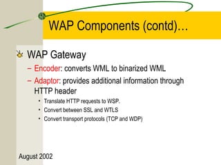 WAP Components (contd)… 
WAP Gateway 
– Encoder: converts WML to binarized WML 
– Adaptor: provides additional information through 
HTTP header 
• Translate HTTP requests to WSP. 
• Convert between SSL and WTLS 
• Convert transport protocols (TCP and WDP) 
August 2002 
 