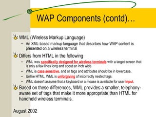 WAP Components (contd)… 
WML (Wireless Markup Language) 
– An XML-based markup language that describes how WAP content is 
presented on a wireless terminal 
Differs from HTML in the following 
– WML was specifically designed for wireless terminals with a target screen that 
is only a few lines long and about an inch wide. 
– WML is case sensitive, and all tags and attributes should be in lowercase. 
– Unlike HTML, WML is unforgiving of incorrectly nested tags. 
– WML doesn't assume that a keyboard or a mouse is available for user input. 
Based on these differences, WML provides a smaller, telephony-aware 
set of tags that make it more appropriate than HTML for 
handheld wireless terminals. 
August 2002 
 