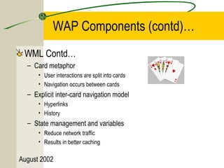 WAP Components (contd)… 
WML Contd… 
– Card metaphor 
• User interactions are split into cards 
• Navigation occurs between cards 
– Explicit inter-card navigation model 
• Hyperlinks 
• History 
– State management and variables 
• Reduce network traffic 
• Results in better caching 
August 2002 
 
