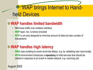 WAP brings Internet to Hand-held 
Devices 
WAP handles limited bandwidth 
– Minimizes traffic over wireless interface 
– WSP layer, too, is binary encoded 
– WTP is not only designed to minimize amount of data but also number of 
transactions 
WAP handles high latency 
– WAE uses scripting to avoid round trip delays, e.g. by validating user input locally 
– WTAI environment introduces a repository to hold services that should be 
started in response to an event in mobile network, e.g. incoming call. 
August 2002 
 