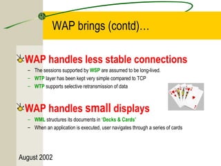 WAP brings (contd)… 
WAP handles less stable connections 
– The sessions supported by WSP are assumed to be long-lived. 
– WTP layer has been kept very simple compared to TCP 
– WTP supports selective retransmission of data 
WAP handles small displays 
– WML structures its documents in ‘Decks & Cards’ 
– When an application is executed, user navigates through a series of cards 
August 2002 
 