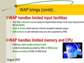 WAP brings (contd)… 
WAP handles limited input facilities 
– The WML elements can be easily be implemented without much input required from 
the key-board 
– Deck & Cards model requires minimal navigation between pages 
– Soft buttons or user-definable keys are also supported by WML 
WAP handles limited memory and CPU 
– Defining a light weight protocol stack 
– Limited functionality provided by WML & WMLScript 
– Binary encoding of WML & WMLScript 
August 2002 
 