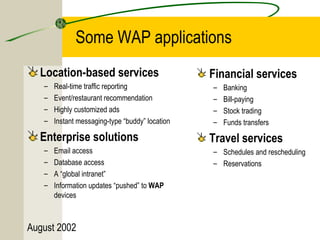 Some WAP applications 
Location-based services 
– Real-time traffic reporting 
– Event/restaurant recommendation 
– Highly customized ads 
– Instant messaging-type “buddy” location 
Enterprise solutions 
– Email access 
– Database access 
– A “global intranet” 
– Information updates “pushed” to WAP 
devices 
August 2002 
Financial services 
– Banking 
– Bill-paying 
– Stock trading 
– Funds transfers 
Travel services 
– Schedules and rescheduling 
– Reservations 
 