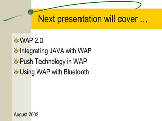 Next presentation will cover … 
WAP 2.0 
Integrating JAVA with WAP 
Push Technology in WAP 
Using WAP with Bluetooth 
August 2002 
 
