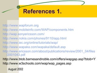 References 1. 
http://www.wapforum.org 
http://www.mobileinfo.com/WAP/components.htm 
http://wap.sonyericsson.com/ 
http://www.nokia.com/phones/9110/app.html 
http://www.iec.org/online/tutorials/wap/ 
http://www.wapaka.com/wapaka/default.asp 
http://www.ericsson.com/about/publications/review/2001_04/files 
/2001043.pdf 
http://www.btob.barnesandnoble.com/offers/wapgap.asp?btob=Y 
http://www.w3schools.com/wap/wap_pages.asp 
August 2002 
 