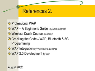 References 2. 
Professional WAP 
WAP – A Beginner’s Guide by Dale Bulbrook 
Wireless Crash Course by Bedell 
Cracking the Code – WAP, Bluetooth & 3G 
Programming 
WAP Integration by Vujosevic & Laberge 
WAP 2.0 Development by Tull 
August 2002 
