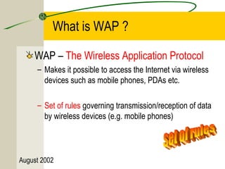 What is WAP ? 
WAP – The Wireless Application Protocol 
– Makes it possible to access the Internet via wireless 
devices such as mobile phones, PDAs etc. 
– Set of rules governing transmission/reception of data 
by wireless devices (e.g. mobile phones) 
August 2002 
 