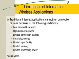 Limitations of Internet for 
Wireless Applications 
Traditional Internet applications cannot run on mobile 
devices because of the following limitations: 
– Low bandwidth network 
– High Latency network 
– Limited connection stability 
– Small display size 
– Limited input facility 
– Limited memory 
– Limited processing power 
August 2002 
 