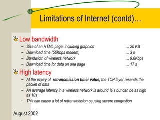 August 2002 
Limitations of Internet (contd)… 
Low bandwidth 
– Size of an HTML page, including graphics … 20 KB 
– Download time (56Kbps modem) … 3 s 
– Bandwidth of wireless network … 9.6Kbps 
– Download time for data on one page … 17 s 
High latency 
– At the expiry of retransmission timer value, the TCP layer resends the 
packet of data 
– An average latency in a wireless network is around ½ s but can be as high 
as 10s 
– This can cause a lot of retransmission causing severe congestion 
 