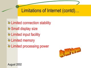 Limitations of Internet (contd)… 
Limited connection stability 
Small display size 
Limited input facility 
Limited memory 
Limited processing power 
August 2002 
 