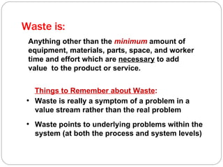 Waste is: Anything other than the  minimum  amount of equipment, materials, parts, space, and worker time and effort which are  necessary  to add value  to the product or service. Things to Remember about Waste : Waste is really a symptom of a problem in a value stream rather than the real problem Waste points to underlying problems within the system (at both the process and system levels) 