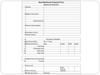 New Warehouse Proposal Form Warehouse Particulars 1 Address                                 2 Details of the owners                                   Represented by:                     3 Present contact address                                 4 Description of Land         5 Original Owners         6 Description of Building a) Age of the building No. of  Years: b) Building dimensions Area Length Width Height i) Total Area         ii) Warehouse area         iii) Office area         iv) Open area         c) Height from the Ground level         d) Fencing         7 Type of roof         8 Type of Flooring    Load bearing capacity:     9 Warehouse Layout Enclosed       